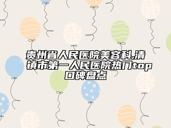 贵州省人民医院美容科,清镇市第一人民医院热门top口碑盘点