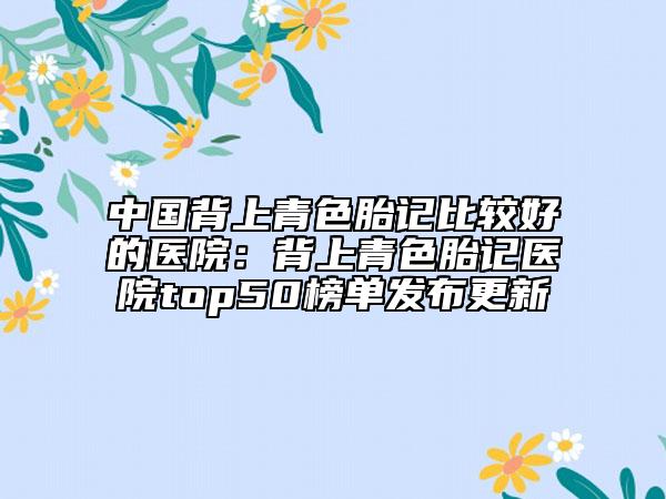 中国背上青色胎记比较好的医院：背上青色胎记医院top50榜单发布更新