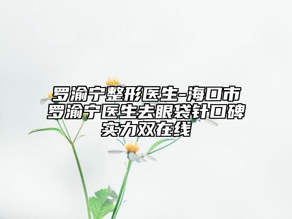 罗渝宁整形医生-海口市罗渝宁医生去眼袋针口碑实力双在线