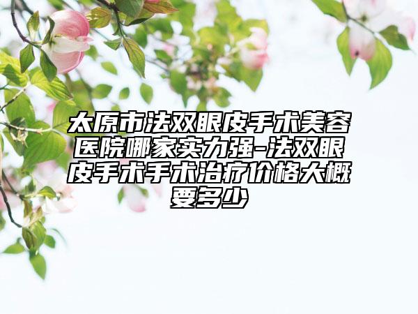 太原市法双眼皮手术美容医院哪家实力强-法双眼皮手术手术治疗价格大概要多少