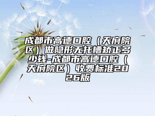 成都市高德口腔（天府院区）做隐形无托槽矫正多少钱-成都市高德口腔（天府院区）收费标准2026版