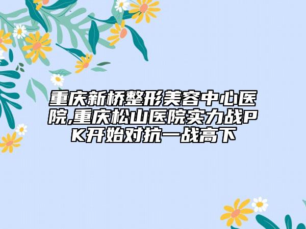 重庆新桥整形美容中心医院,重庆松山医院实力战PK开始对抗一战高下