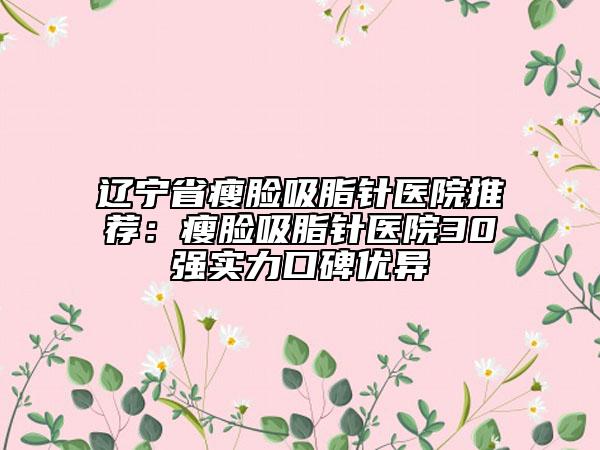 辽宁省瘦脸吸脂针医院推荐：瘦脸吸脂针医院30强实力口碑优异