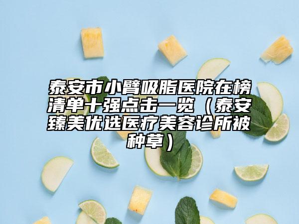 泰安市小臂吸脂医院在榜清单十强点击一览（泰安臻美优选医疗美容诊所被种草）