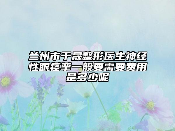 兰州市于晟整形医生神经性眼痉挛一般要需要费用是多少呢