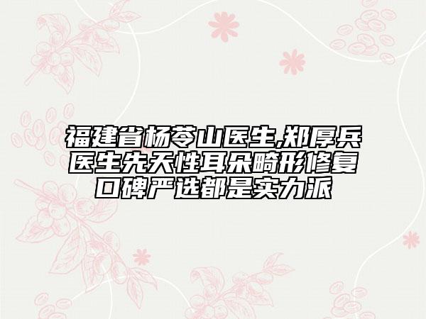 福建省杨苓山医生,郑厚兵医生先天性耳朵畸形修复口碑严选都是实力派