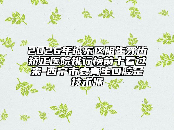 2026年城东区阻生牙齿矫正医院排行榜前十看过来-西宁市袁青生口腔是技术派
