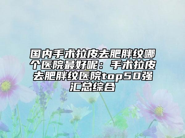 国内手术拉皮去肥胖纹哪个医院最好呢：手术拉皮去肥胖纹医院top50强汇总综合