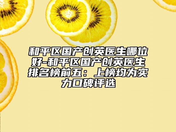 和平区国产创英医生哪位好-和平区国产创英医生排名榜前五：上榜均为实力口碑评选