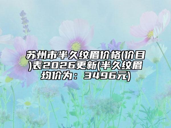 苏州市半久纹眉价格(价目)表2026更新(半久纹眉均价为：3496元)