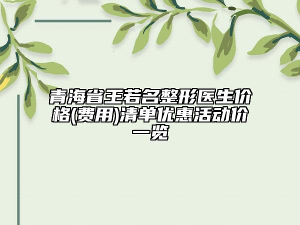 青海省王若名整形医生价格(费用)清单优惠活动价一览