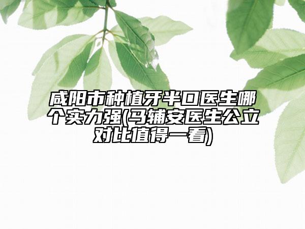 咸阳市种植牙半口医生哪个实力强(马辅安医生公立对比值得一看)