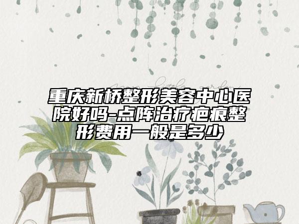 重庆新桥整形美容中心医院好吗-点阵治疗疤痕整形费用一般是多少