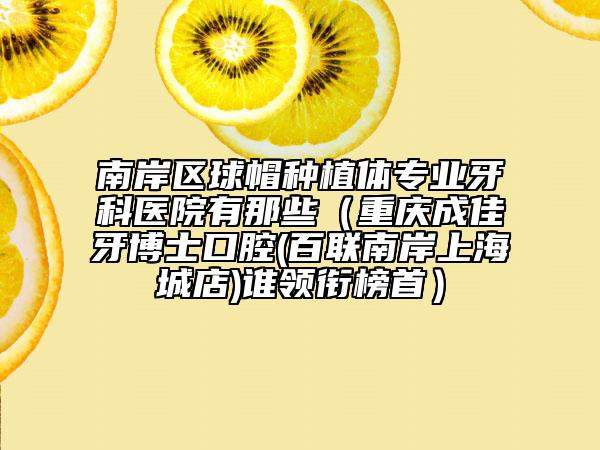 南岸区球帽种植体专业牙科医院有那些（重庆成佳牙博士口腔(百联南岸上海城店)谁领衔榜首）