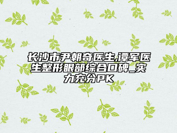 长沙市尹朝奇医生,谭军医生整形眼部综合口碑_实力充分PK