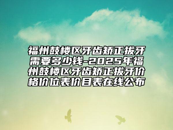 福州鼓楼区牙齿矫正拔牙需要多少钱-2025年福州鼓楼区牙齿矫正拔牙价格价位表价目表在线公布