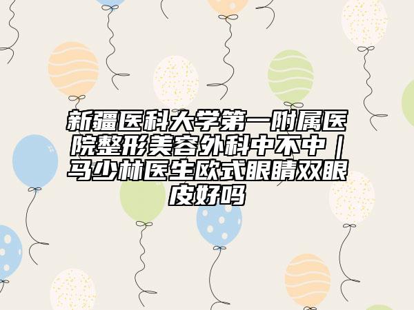 新疆医科大学第一附属医院整形美容外科中不中｜马少林医生欧式眼睛双眼皮好吗