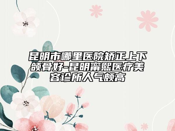 昆明市哪里医院矫正上下颌骨好-昆明甯熙医疗美容诊所人气颇高