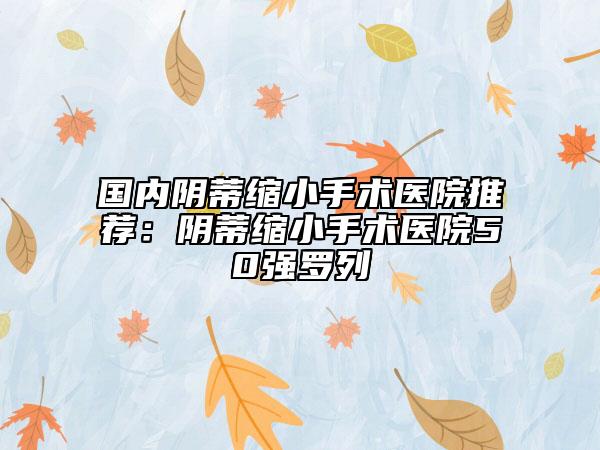 国内阴蒂缩小手术医院推荐：阴蒂缩小手术医院50强罗列