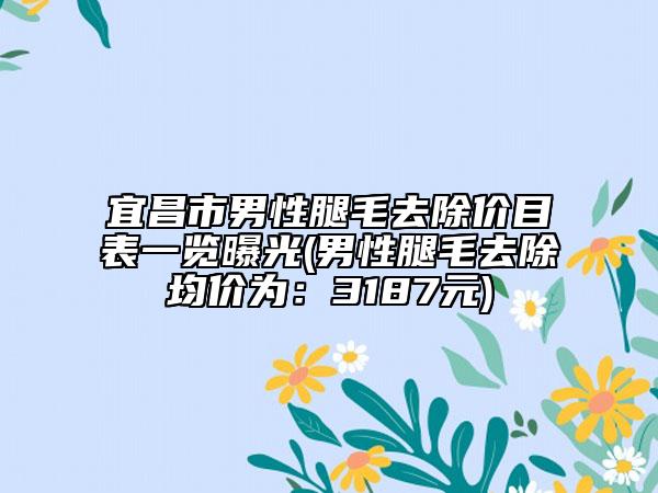 宜昌市男性腿毛去除价目表一览曝光(男性腿毛去除均价为：3187元)