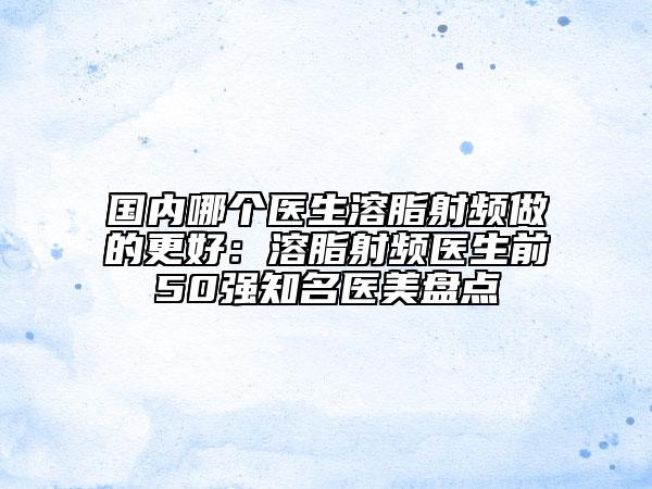 国内哪个医生溶脂射频做的更好：溶脂射频医生前50强知名医美盘点