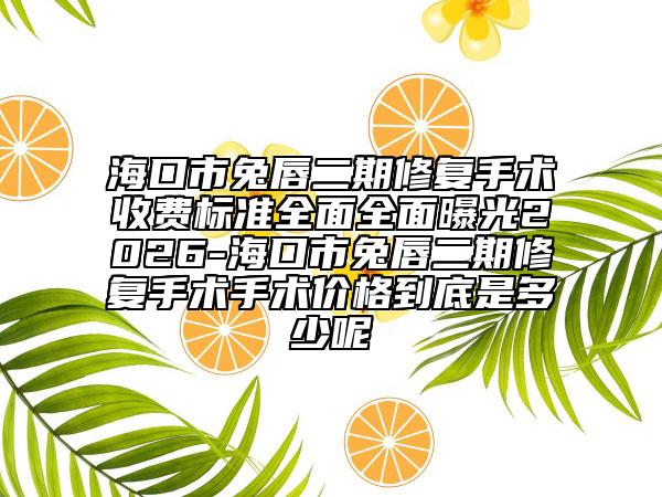 海口市兔唇二期修复手术收费标准全面全面曝光2026-海口市兔唇二期修复手术手术价格到底是多少呢