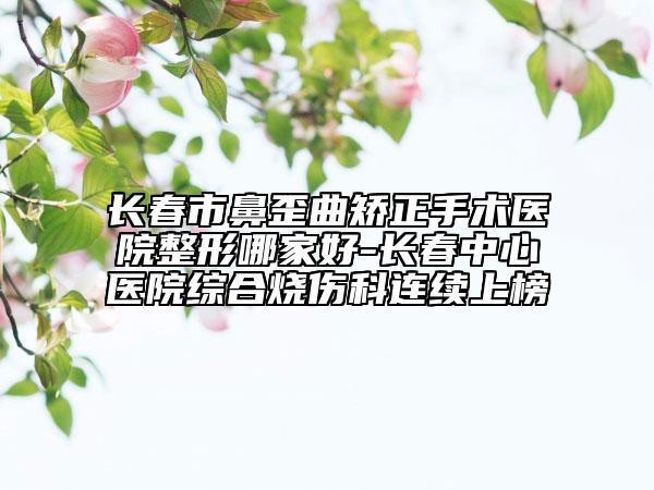 长春市鼻歪曲矫正手术医院整形哪家好-长春中心医院综合烧伤科连续上榜