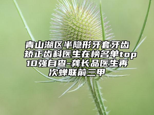 青山湖区半隐形牙套牙齿矫正齿科医生在榜名单top10强自查-龚长品医生再次蝉联前三甲