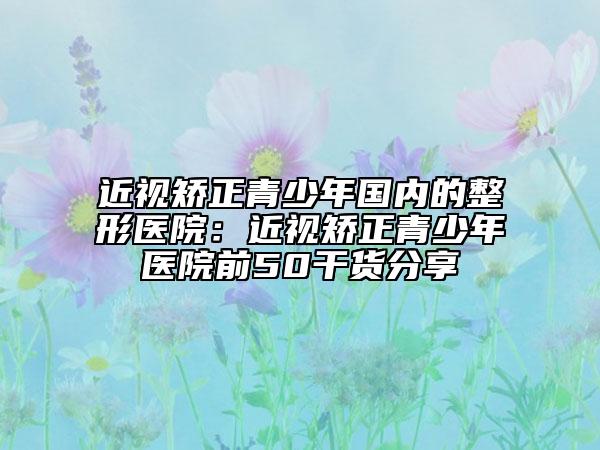 近视矫正青少年国内的整形医院：近视矫正青少年医院前50干货分享