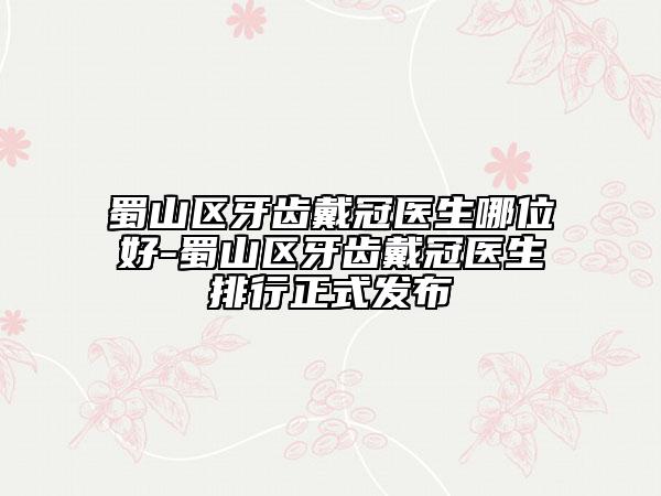 蜀山区牙齿戴冠医生哪位好-蜀山区牙齿戴冠医生排行正式发布