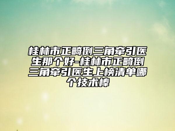 桂林市正畸倒三角牵引医生那个好-桂林市正畸倒三角牵引医生上榜清单哪个技术棒