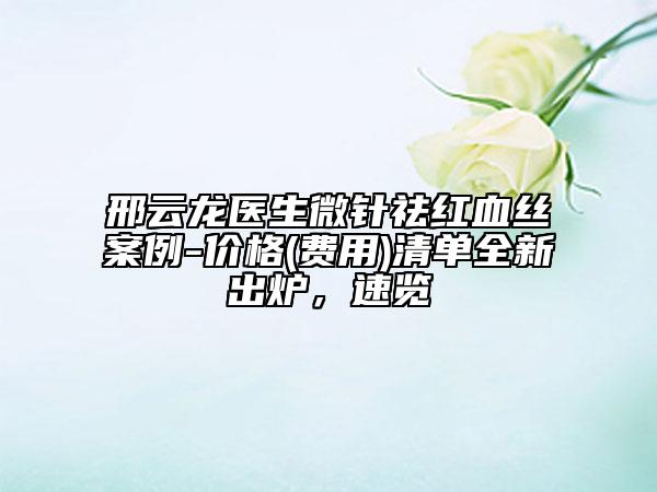 邢云龙医生微针祛红血丝案例-价格(费用)清单全新出炉，速览
