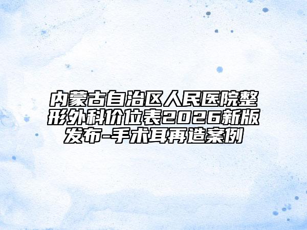 内蒙古自治区人民医院整形外科价位表2026新版发布-手术耳再造案例