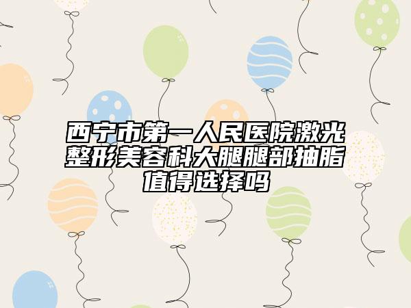 西宁市第一人民医院激光整形美容科大腿腿部抽脂值得选择吗
