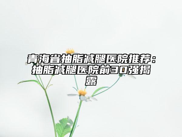 青海省抽脂减腿医院推荐：抽脂减腿医院前30强揭露