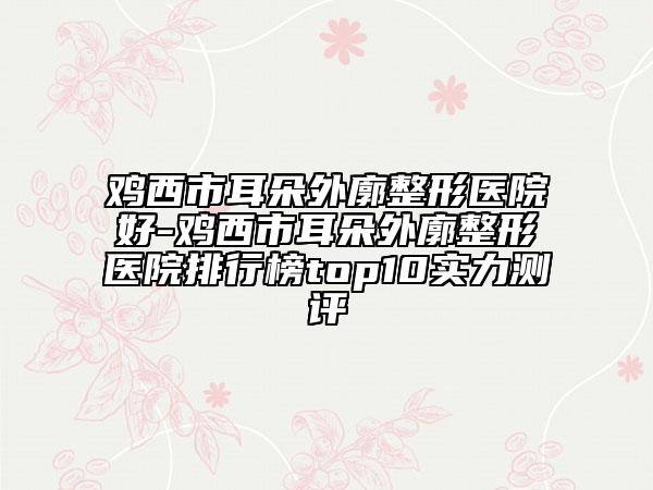 鸡西市耳朵外廓整形医院好-鸡西市耳朵外廓整形医院排行榜top10实力测评