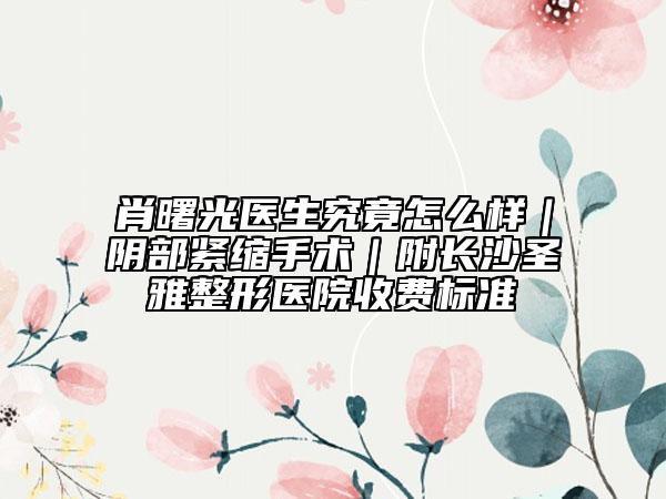 肖曙光医生究竟怎么样｜阴部紧缩手术｜附长沙圣雅整形医院收费标准