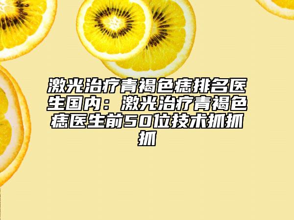 激光治疗青褐色痣排名医生国内：激光治疗青褐色痣医生前50位技术抓抓抓