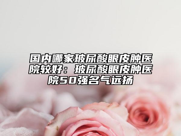 国内哪家玻尿酸眼皮肿医院较好：玻尿酸眼皮肿医院50强名气远扬