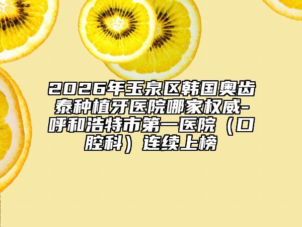 2026年玉泉区韩国奥齿泰种植牙医院哪家权威-呼和浩特市第一医院（口腔科）连续上榜