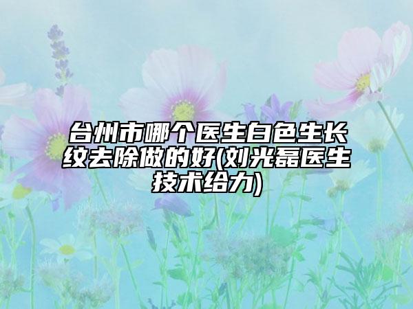 台州市哪个医生白色生长纹去除做的好(刘光磊医生技术给力)