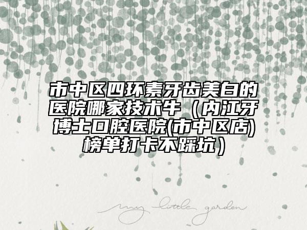 市中区四环素牙齿美白的医院哪家技术牛（内江牙博士口腔医院(市中区店)榜单打卡不踩坑）