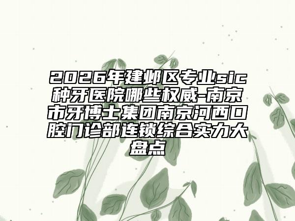 2026年建邺区专业sic种牙医院哪些权威-南京市牙博士集团南京河西口腔门诊部连锁综合实力大盘点