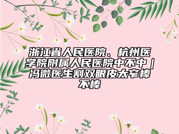 浙江省人民医院、杭州医学院附属人民医院中不中｜冯微医生割双眼皮太窄棒不棒