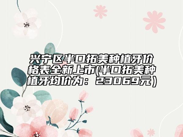 兴宁区半口拓美种植牙价格表全新上市(半口拓美种植牙均价为：23069元）