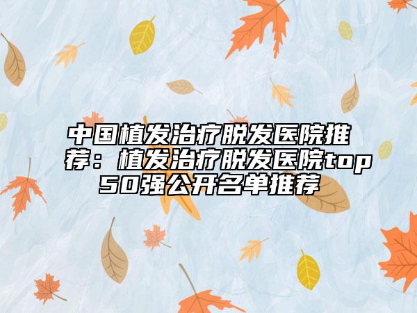 中国植发治疗脱发医院推荐：植发治疗脱发医院top50强公开名单推荐