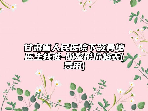 甘肃省人民医院下颌骨缩医生找谁-附整形价格表(费用)
