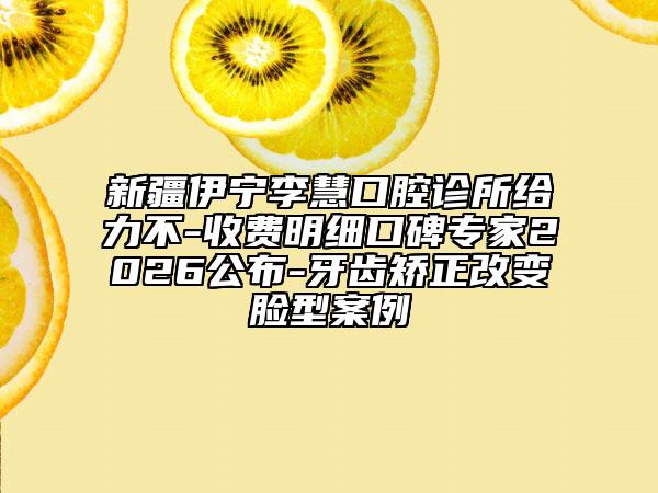 新疆伊宁李慧口腔诊所给力不-收费明细口碑专家2026公布-牙齿矫正改变脸型案例