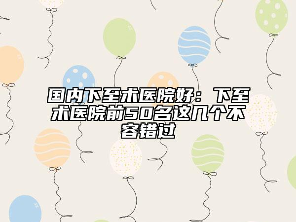 国内下至术医院好：下至术医院前50名这几个不容错过