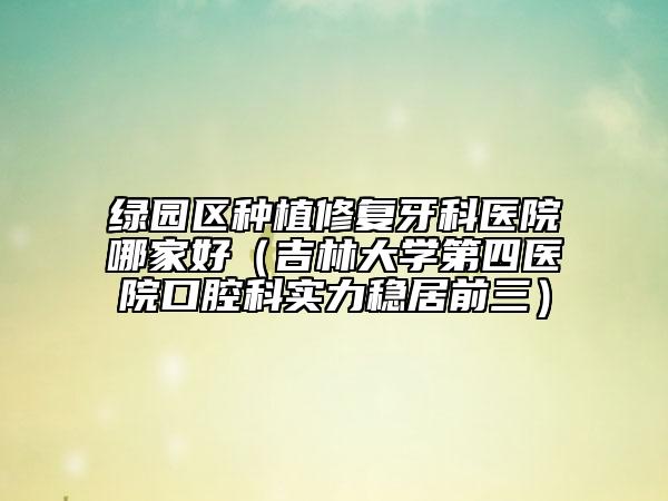 绿园区种植修复牙科医院哪家好（吉林大学第四医院口腔科实力稳居前三）